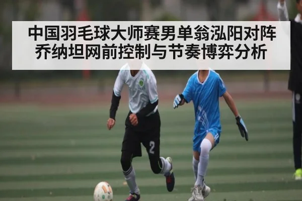中国羽毛球大师赛男单翁泓阳对阵乔纳坦网前控制与节奏博弈分析